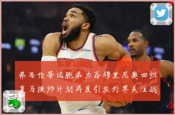 弗洛伦蒂诺胞弟力荐穆里尼奥回归皇马换帅计划再度引发外界关注战术观察-深度解析