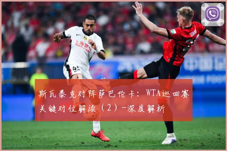 斯瓦泰克对阵萨巴伦卡：WTA巡回赛关键对位解读（2）-深度解析
