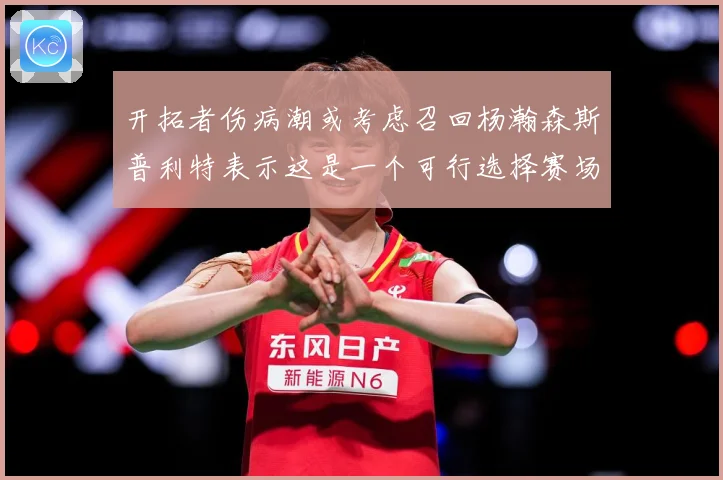 开拓者伤病潮或考虑召回杨瀚森斯普利特表示这是一个可行选择赛场复盘-深度解析