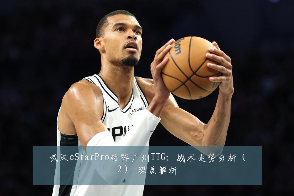 武汉eStarPro对阵广州TTG:战术走势分析(2)-深度解析