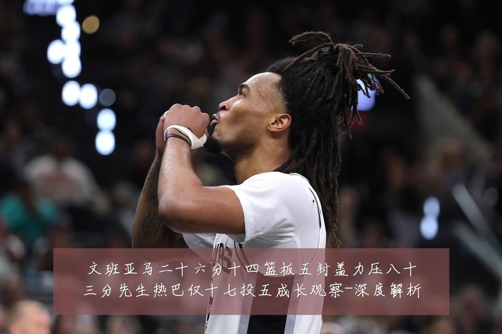 文班亚马二十六分十四篮板五封盖力压八十三分先生热巴仅十七投五成长观察-深度解析