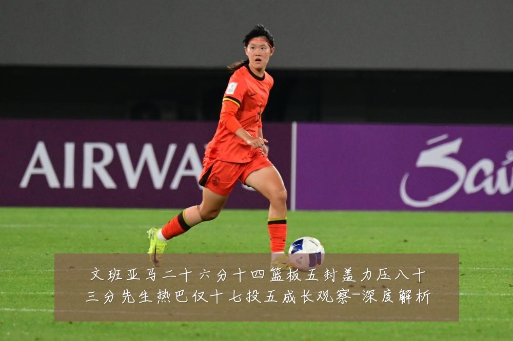 文班亚马二十六分十四篮板五封盖力压八十三分先生热巴仅十七投五成长观察-深度解析