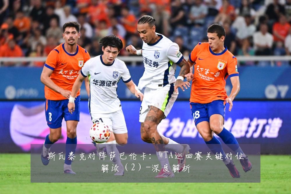 斯瓦泰克对阵萨巴伦卡：WTA巡回赛关键对位解读（2）-深度解析
